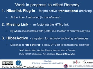 ‘Work in progress’ to effect Remedy 
1. Hiberlink Plug-in - for pro-active ‘transactional’ archiving 
– At the time of authoring (ie manufacture) 
2. Missing Link - re-factoring the HTML link 
– By which one annotates with {DateTime; location of archived copy/ies} 
3. HiberActive - a system for actively archiving references 
– Designed to ‘stop the rot’, a lossy 2nd Best to transactional archiving’ 
LANL: Martin Klein, Harihar Shankar, Herbert Van de Sompel 
UoEd EDINA: Neil Mayo, Tim Stickland, Richard Wincewicz 
Hiberlink 
ETD2014, Leicester UK July 25th 2014 
Funded by the Andrew W. Mellon Foundation 
 