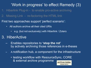 ‘Work in progress’ to effect Remedy (3) 
1. Hiberlink Plug-in - to enable pro-active archiving 
2. Missing Link - re-factoring the HTML link 
First two approaches support ‘perfect scenario’: 
• All authors archive all their cited URIs 
• e.g. (but not exclusively) with Hiberlink / Zotero 
3. HiberActive 
– Enables repositories to ‘stop the rot’ 
by actively archiving those references in e-theses 
– A notification hub, a component for the infrastructure 
• testing workflow with ResourceSync, CORE 
& external archive programme 
 