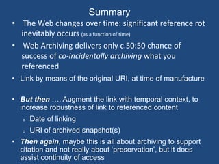 Summary 
• The Web changes over time: significant reference rot 
inevitably occurs (as a function of time) 
• Web Archiving delivers only c.50:50 chance of 
success of co-incidentally archiving what you 
referenced 
• Link by means of the original URI, at time of manufacture 
• But then …. Augment the link with temporal context, to 
increase robustness of link to referenced content 
o Date of linking 
o URI of archived snapshot(s) 
• Then again, maybe this is all about archiving to support 
citation and not really about ‘preservation’, but it does 
assist continuity of access 
 