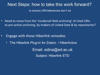 Next Steps: how to take this work forward? 
to ensure URI/references don’t rot 
• Need to move from the ‘incidental Web archiving’ of cited URIs 
to pro-active archiving, by makers of Linked Data & by repositories? 
• Engage with these Hiberlink remedies 
• The Hiberlink Plug-in for Zotero / HiberActive 
Email: edina@ed.ac.uk 
Subject: Hiberlink ETD 
 