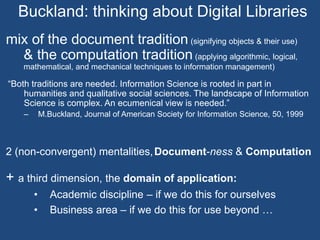 Buckland: thinking about Digital Libraries 
mix of the document tradition (signifying objects & their use) 
& the computation tradition (applying algorithmic, logical, 
mathematical, and mechanical techniques to information management) 
“Both traditions are needed. Information Science is rooted in part in 
humanities and qualitative social sciences. The landscape of Information 
Science is complex. An ecumenical view is needed.” 
– M.Buckland, Journal of American Society for Information Science, 50, 1999 
2 (non-convergent) mentalities,Document-ness & Computation 
+ a third dimension, the domain of application: 
• Academic discipline – if we do this for ourselves 
• Business area – if we do this for use beyond … 
 