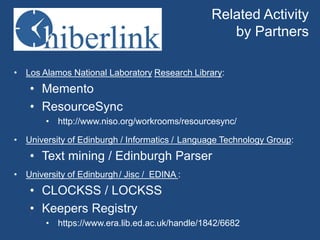 Related Activity 
by Partners 
• Los Alamos National Laboratory Research Library: 
• Memento 
• ResourceSync 
• http://www.niso.org/workrooms/resourcesync/ 
• University of Edinburgh / Informatics / Language Technology Group: 
• Text mining / Edinburgh Parser 
• University of Edinburgh/ Jisc / EDINA : 
• CLOCKSS / LOCKSS 
• Keepers Registry 
• https://www.era.lib.ed.ac.uk/handle/1842/6682 
 