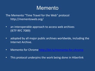 Memento 
The Memento "Time Travel for the Web" protocol 
http://mementoweb.org/ 
• an interoperable approach to access web archives 
(IETF RFC 7089) 
• adopted by all major public archives worldwide, including the 
Internet Archive. 
• Memento for Chrome http://bit.ly/memento-for-chrome 
• This protocol underpins the work being done in Hiberlink 
 