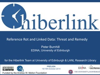 Reference Rot and Linked Data: Threat and Remedy 
Peter Burnhill 
EDINA, University of Edinburgh 
for the Hiberlink Team at University of Edinburgh & LANL Research Library 
PRELIDA 
18/19thOctober 2014 
Funded by the Andrew W. Mellon Foundation 
 