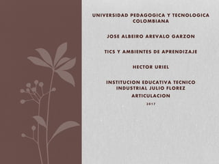 UNIVERSIDAD PEDAGOGICA Y TECNOLOGICA
COLOMBIANA
JOSE ALBEIRO AREVALO GARZON
TICS Y AMBIENTES DE APRENDIZAJE
HECTOR URIEL
INSTITUCION EDUCATIVA TECNICO
INDUSTRIAL JULIO FLOREZ
ARTICULACION
2017
 