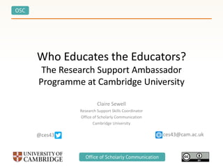 OSC
Office of Scholarly Communication
Who Educates the Educators?
The Research Support Ambassador
Programme at Cambridge University
Claire Sewell
Research Support Skills Coordinator
Office of Scholarly Communication
Cambridge University
ces43@cam.ac.uk@ces43
 