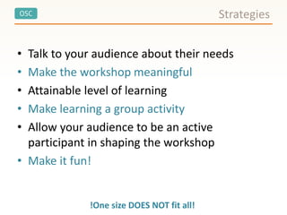 OSC
• Talk to your audience about their needs
• Make the workshop meaningful
• Attainable level of learning
• Make learning a group activity
• Allow your audience to be an active
participant in shaping the workshop
• Make it fun!
Strategies
!One size DOES NOT fit all!
 