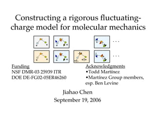 Constructing a rigorous ﬂuctuating-
charge model for molecular mechanics
             -           -
                                             +   -
         +       +   +       +                       +

             -           -         -!+       -
                                                 +
                 +           +                    +
         +           +           +!- +!+
Funding                                  Acknowledgments
NSF DMR-03 25939 ITR                     •Todd Martínez
DOE DE-FG02-05ER46260                    •Martínez Group members,
                                         esp. Ben Levine
                        Jiahao Chen
                     September 19, 2006
