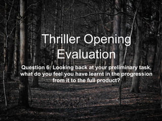 Thriller Opening
Evaluation
Question 6: Looking back at your preliminary task,
what do you feel you have learnt in the progression
from it to the full product?
 