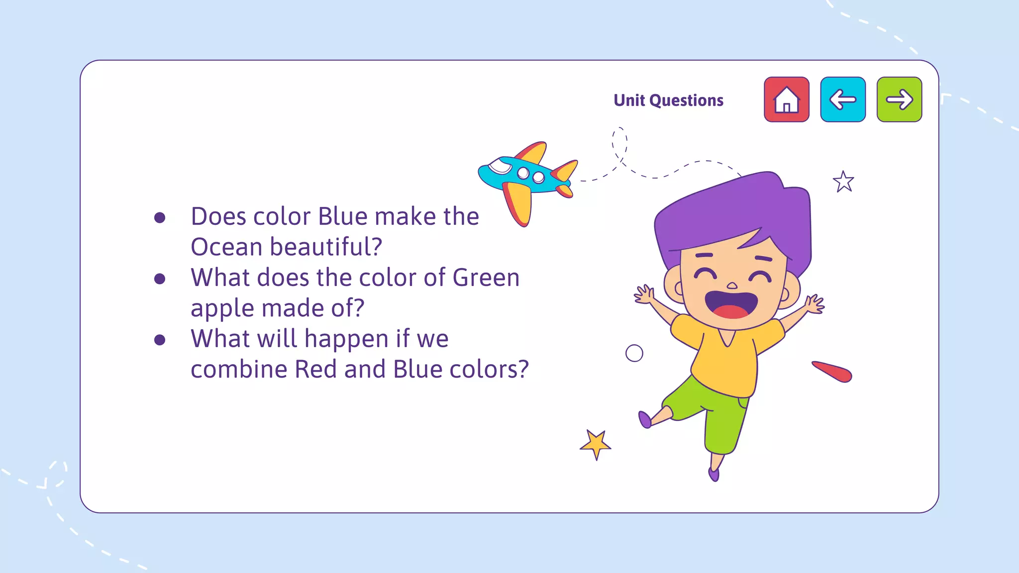 ● Does color Blue make the
Ocean beautiful?
● What does the color of Green
apple made of?
● What will happen if we
combine Red and Blue colors?
Unit Questions
 