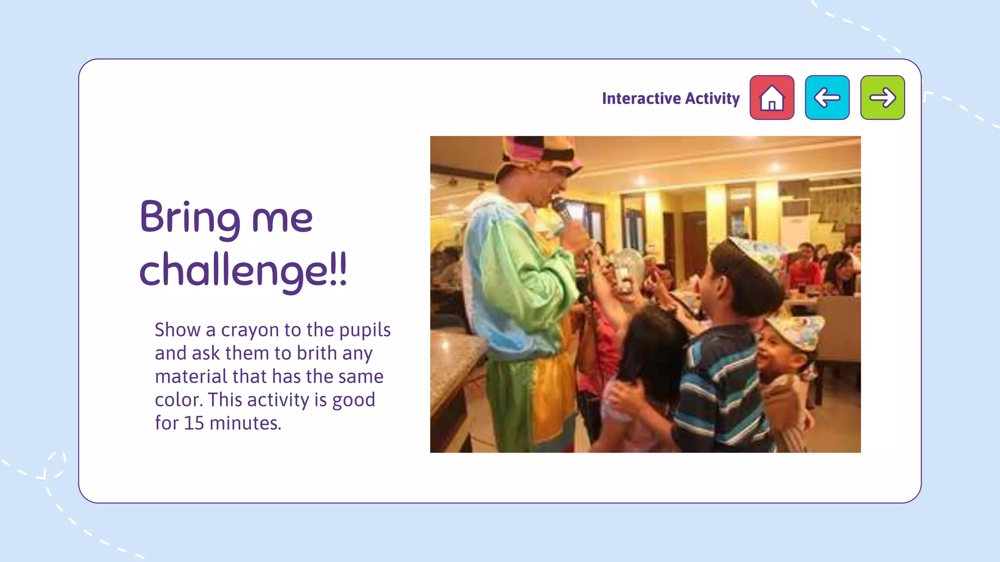 Show a crayon to the pupils
and ask them to brith any
material that has the same
color. This activity is good
for 15 minutes.
Bring me
challenge!!
Interactive Activity
 