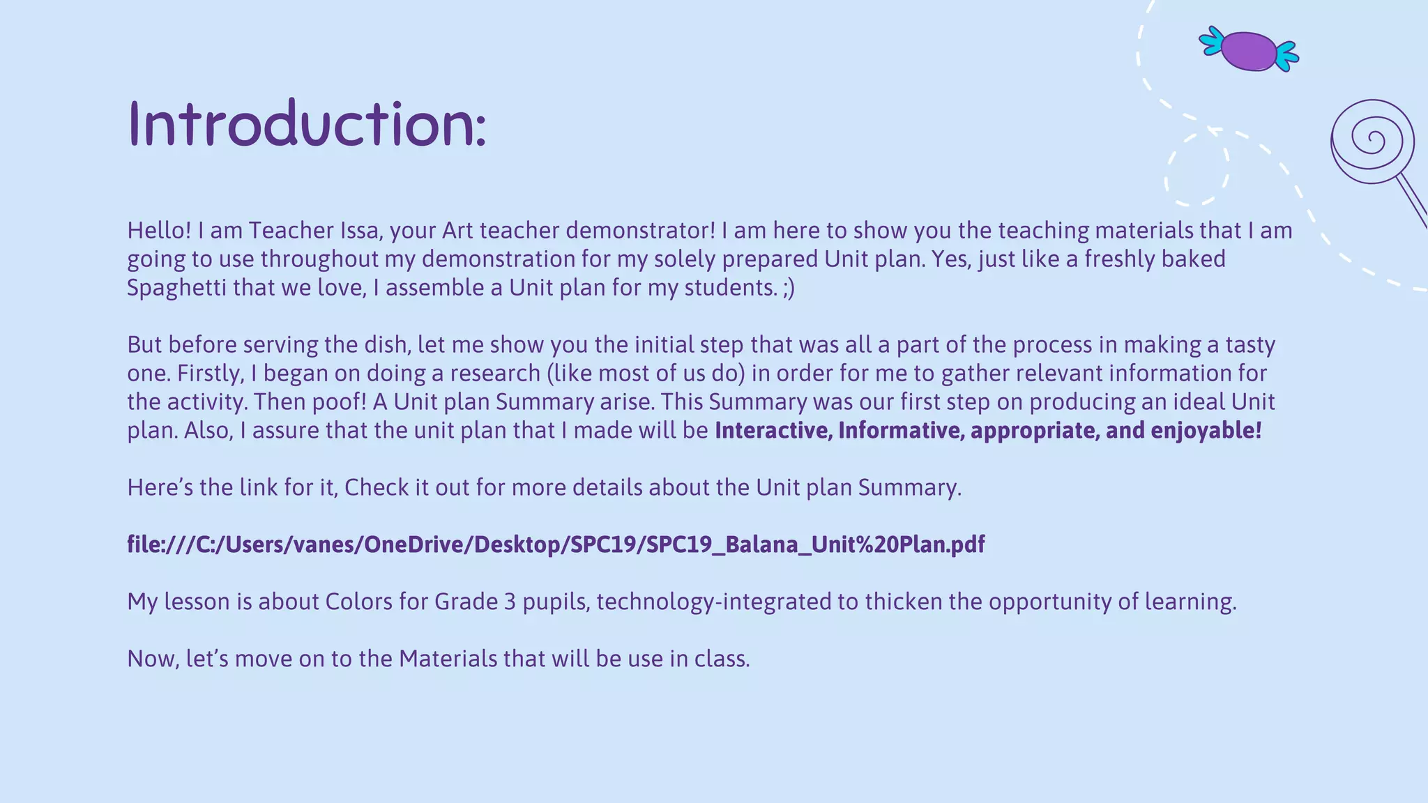 Introduction:
Hello! I am Teacher Issa, your Art teacher demonstrator! I am here to show you the teaching materials that I am
going to use throughout my demonstration for my solely prepared Unit plan. Yes, just like a freshly baked
Spaghetti that we love, I assemble a Unit plan for my students. ;)
But before serving the dish, let me show you the initial step that was all a part of the process in making a tasty
one. Firstly, I began on doing a research (like most of us do) in order for me to gather relevant information for
the activity. Then poof! A Unit plan Summary arise. This Summary was our first step on producing an ideal Unit
plan. Also, I assure that the unit plan that I made will be Interactive, Informative, appropriate, and enjoyable!
Here’s the link for it, Check it out for more details about the Unit plan Summary.
file:///C:/Users/vanes/OneDrive/Desktop/SPC19/SPC19_Balana_Unit%20Plan.pdf
My lesson is about Colors for Grade 3 pupils, technology-integrated to thicken the opportunity of learning.
Now, let’s move on to the Materials that will be use in class.
 