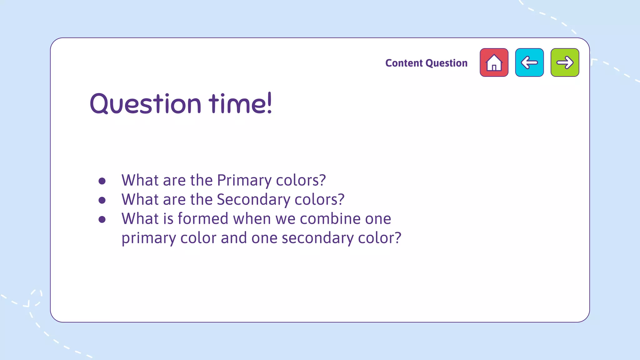 Question time!
Content Question
● What are the Primary colors?
● What are the Secondary colors?
● What is formed when we combine one
primary color and one secondary color?
 
