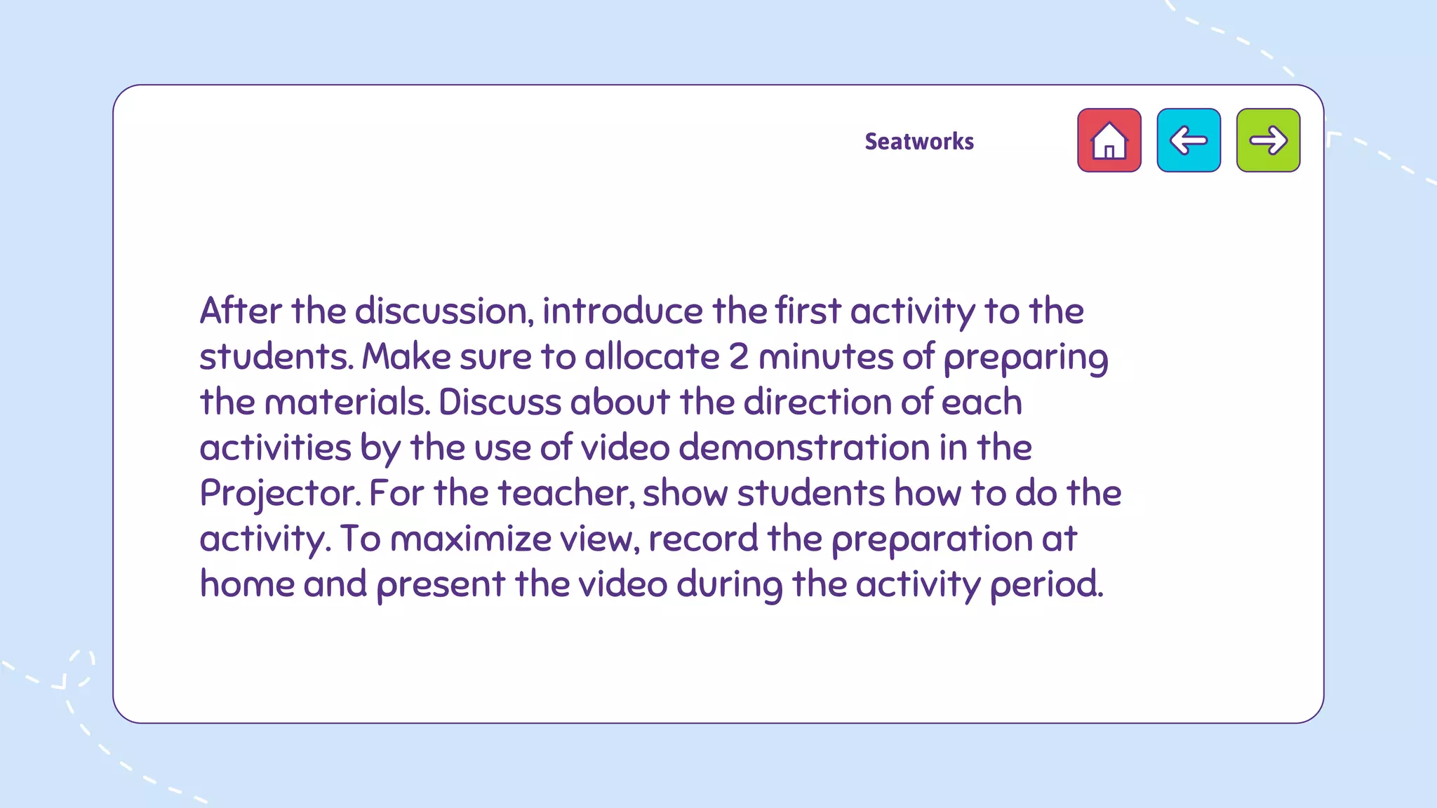 After the discussion, introduce the first activity to the
students. Make sure to allocate 2 minutes of preparing
the materials. Discuss about the direction of each
activities by the use of video demonstration in the
Projector. For the teacher, show students how to do the
activity. To maximize view, record the preparation at
home and present the video during the activity period.
Seatworks
 
