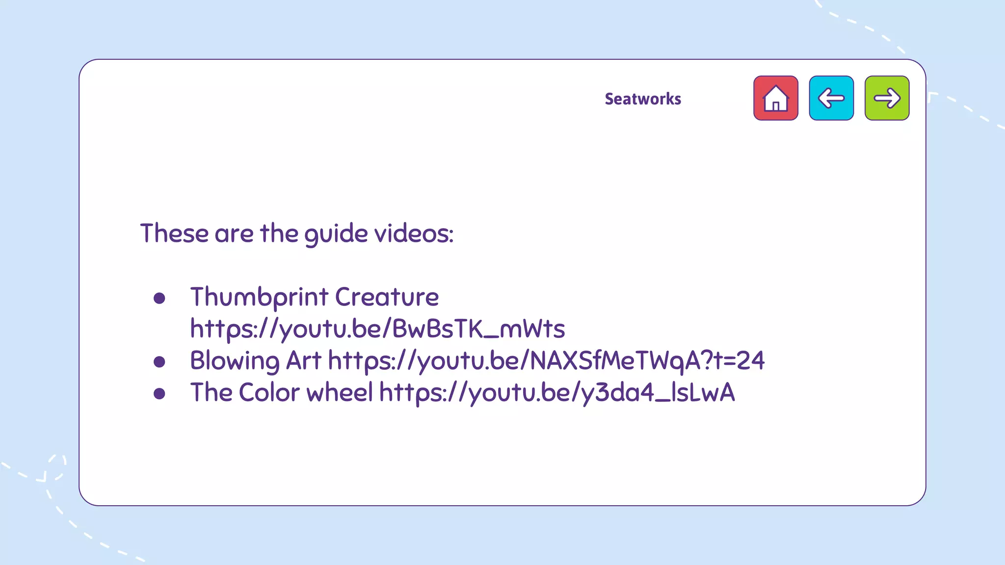 These are the guide videos:
● Thumbprint Creature
https://youtu.be/BwBsTK_mWts
● Blowing Art https://youtu.be/NAXSfMeTWqA?t=24
● The Color wheel https://youtu.be/y3da4_lsLwA
Seatworks
 