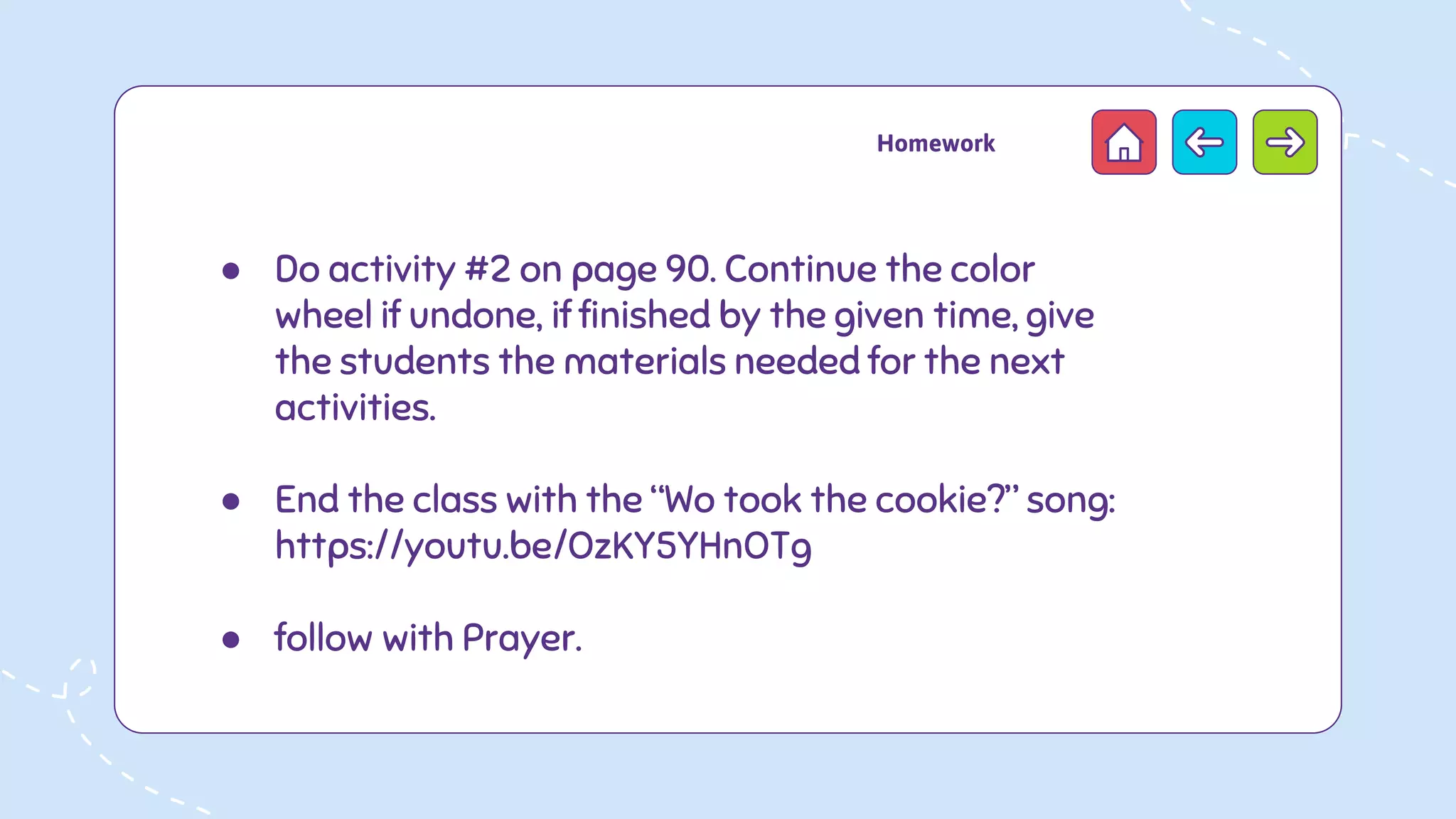 ● Do activity #2 on page 90. Continue the color
wheel if undone, if finished by the given time, give
the students the materials needed for the next
activities.
● End the class with the “Wo took the cookie?” song:
https://youtu.be/OzKY5YHnOTg
● follow with Prayer.
Homework
 