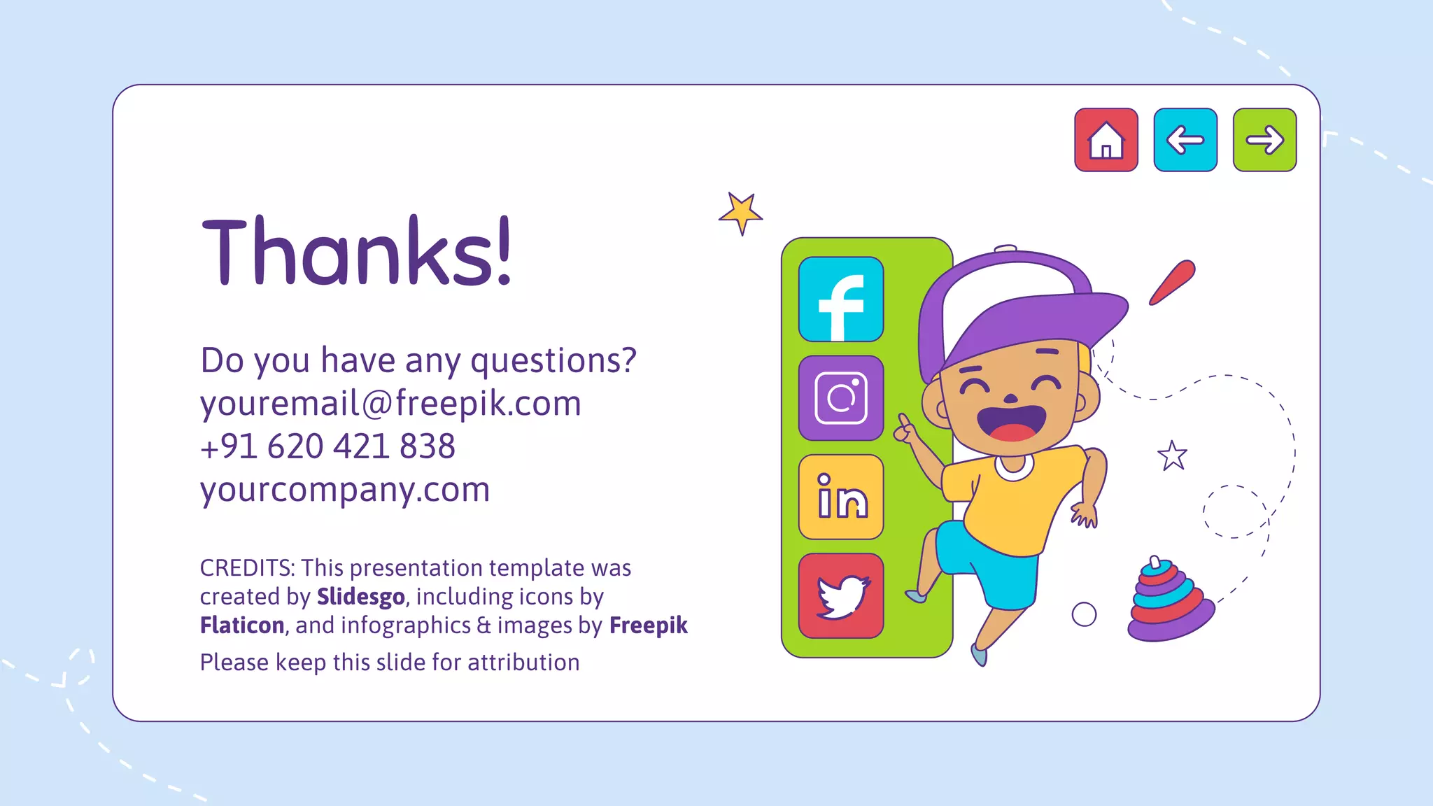 CREDITS: This presentation template was
created by Slidesgo, including icons by
Flaticon, and infographics & images by Freepik
Please keep this slide for attribution
Thanks!
Do you have any questions?
youremail@freepik.com
+91 620 421 838
yourcompany.com
 