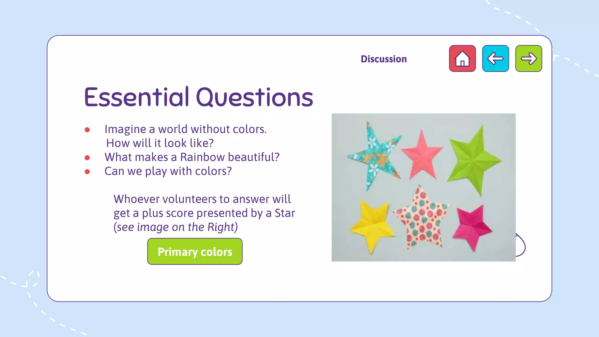 Essential Questions
● Imagine a world without colors.
How will it look like?
● What makes a Rainbow beautiful?
● Can we play with colors?
Whoever volunteers to answer will
get a plus score presented by a Star
(see image on the Right)
Discussion
Primary colors
 