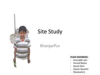 Site Study 
KhanjarPur 
TEAM MEMBERS: 
- Aniruddh Jain 
- Arvind Bachu 
- Ayush Soni 
- Hanan Qureshi 
- Shashank K. 
 