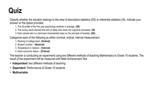 Quiz
Classify whether the situation belongs to the area of descriptive statistics (DS) or inferential statistics (IS). Indicate your
answer on the space provided.
1. The IQ profile of the first year psychology students is average. (DS)
2. The survey result claimed that lack of sleep slow down the cognitive processes. (IS)
3. Dark colored skin is a dominant characteristic base on the principle of heredity. (DS)
Categorize each of the following as either nominal, ordinal, interval measurement.
1. Ranking of college team- (Ordinal)
2. Student number – (Nominal)
3. Temperature in Celsius – (Interval)
4. Socio economic status – (Ordinal)
The teacher is conducting an experiment using two different methods of teaching Mathematics to Grade 10 students. The
result of the experiment will be measured with Math Achievement Test
• Independent: two different methods of teaching
• Dependent: Performance of Grade 10 students
• Multivariable
 