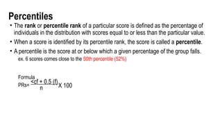 Percentiles
• The rank or percentile rank of a particular score is defined as the percentage of
individuals in the distribution with scores equal to or less than the particular value.
• When a score is identified by its percentile rank, the score is called a percentile.
• A percentile is the score at or below which a given percentage of the group falls.
ex. 6 scores comes close to the 50th percentile (52%)
Formula
PRs=
<cf + 0.5 (f)
n X 100
 