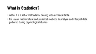 What is Statistics?
• is that it is a set of methods for dealing with numerical facts.
• the use of mathematical and statistical methods to analyze and interpret data
gathered during psychological studies.
 