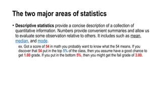The two major areas of statistics
• Descriptive statistics provide a concise description of a collection of
quantitative information. Numbers provide convenient summaries and allow us
to evaluate some observation relative to others. It includes such as mean,
median, and mode.
ex. Got a score of 54 in math you probably want to know what the 54 means. If you
discover that 54 put in the top 5% of the class, then you assume have a good chance to
get 1.00 grade. If you put in the bottom 5%, then you might get the fail grade of 3.00.
 
