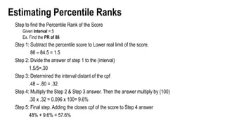 Estimating Percentile Ranks
Step to find the Percentile Rank of the Score
Given Interval = 5
Ex. Find the PR of 86
Step 1: Subtract the percentile score to Lower real limit of the score.
86 – 84.5 = 1.5
Step 2: Divide the answer of step 1 to the (interval)
1.5/5=.30
Step 3: Determined the interval distant of the cpf
.48 – .80 = .32
Step 4: Multiply the Step 2 & Step 3 answer. Then the answer multiply by (100)
.30 x .32 = 0.096 x 100= 9.6%
Step 5: Final step. Adding the closes cpf of the score to Step 4 answer
48% + 9.6% = 57.6%
 