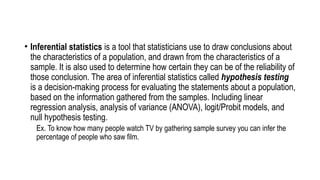 • Inferential statistics is a tool that statisticians use to draw conclusions about
the characteristics of a population, and drawn from the characteristics of a
sample. It is also used to determine how certain they can be of the reliability of
those conclusion. The area of inferential statistics called hypothesis testing
is a decision-making process for evaluating the statements about a population,
based on the information gathered from the samples. Including linear
regression analysis, analysis of variance (ANOVA), logit/Probit models, and
null hypothesis testing.
Ex. To know how many people watch TV by gathering sample survey you can infer the
percentage of people who saw film.
 