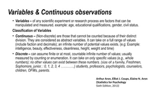 Variables & Continuous observations
• Variables – of any scientific experiment or research process are factors that can be
manipulated and measured. example: age, educational qualifications, gender, civil status.
Classification of Variables
• Continuous – (Non-discrete) are those that cannot be counted because of their distinct
division. They are considered as abstract variables. It can take on a full range of values
(include faction and decimals); an infinite number of potential values exists. (e.g: Example:
intelligence, beauty, effectiveness, cleanliness, height, weight and time)
• Discrete – can assume finite or at most, countable infinite number of values; usually
measured by counting or enumeration. It can take on only specific values (e.g., whole
numbers); no other values can exist between these numbers. (size of a family, Freshmen,
Sophomore, junior, : 0, 1, 2, 3, 4 ………….) students, professors, psychologists, counselors,
children, OFWs, parents.
Arthur Aron, Elliot J. Coups, Elaine N. Aron
(Statistics for Psychology
Sixth Edition, 2013)
 