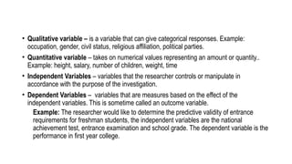 • Qualitative variable – is a variable that can give categorical responses. Example:
occupation, gender, civil status, religious affiliation, political parties.
• Quantitative variable – takes on numerical values representing an amount or quantity..
Example: height, salary, number of children, weight, time
• Independent Variables – variables that the researcher controls or manipulate in
accordance with the purpose of the investigation.
• Dependent Variables – variables that are measures based on the effect of the
independent variables. This is sometime called an outcome variable.
Example: The researcher would like to determine the predictive validity of entrance
requirements for freshman students, the independent variables are the national
achievement test, entrance examination and school grade. The dependent variable is the
performance in first year college.
 
