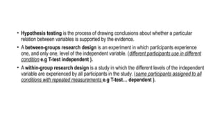 • Hypothesis testing is the process of drawing conclusions about whether a particular
relation between variables is supported by the evidence.
• A between-groups research design is an experiment in which participants experience
one, and only one, level of the independent variable. (different participants use in different
condition e.g T-test independent ).
• A within-group research design is a study in which the different levels of the independent
variable are experienced by all participants in the study. (same participants assigned to all
conditions with repeated measurements e.g T-test… dependent ).
 