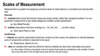 Scales of Measurement
Measurement is a system for assigning numerical values to observations in a consistent and reproducible
way.
Discrete
N – nominal refers to the fact that the values are simply named, rather than assigned numbers. It a non-
parametric measure that is also called categorical variable, simple classification.
ex. Sex (Male/Female)
O – ordinal observations that have rankings (i.e., 1st, 2nd, 3rd, . . . ) as their values.
ex. Team Sport Place or rank
Continuous
I – interval are used for observations that have numbers as their values; the distance (or interval) between
pairs of consecutive numbers is assumed to be equal.
ex. Temperature, Speed of a car
R – ratio are variables that meet the criteria for interval variables but also have meaningful zero points.
ex. the number of times a rat pushes a lever to receive food would be considered a ratio variable in that it
has a true zero point—the rat might never push the bar (and go hungry).
 