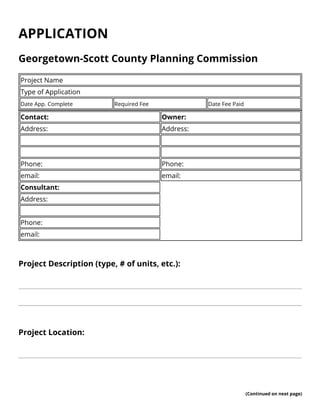 APPLICATION 
Georgetown-Scott County Planning Commission 
Project Name 
Type of Application 
Date App. Complete Required Fee Date Fee Paid 
Contact: Owner: 
Address: Address: 
Phone: Phone: 
email: email: 
Consultant: 
Address: 
Phone: 
email: 
Project Description (type, # of units, etc.): 
Project Location: 
(Continued on next page) 
 