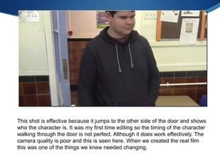 This shot is effective because it jumps to the other side of the door and shows
who the character is. It was my first time editing so the timing of the character
walking through the door is not perfect. Although it does work effectively. The
camera quality is poor and this is seen here. When we created the real film
this was one of the things we knew needed changing.
 