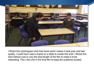 I filmed this tracking/pan shot free hand which makes it look poor and bad
quality. I could have used a tripod on a table to create this shot. I filmed this
shot without cuts to vary the shot length of the film to make it more
interesting. This I did a lot in the final film to keep the audience excited.
 