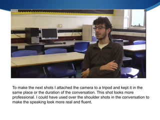 To make the next shots I attached the camera to a tripod and kept it in the
same place or the duration of the conversation. This shot looks more
professional. I could have used over the shoulder shots in the conversation to
make the speaking look more real and fluent.
 