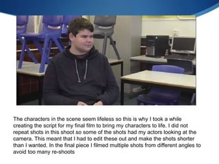 The characters in the scene seem lifeless so this is why I took a while
creating the script for my final film to bring my characters to life. I did not
repeat shots in this shoot so some of the shots had my actors looking at the
camera. This meant that I had to edit these out and make the shots shorter
than I wanted. In the final piece I filmed multiple shots from different angles to
avoid too many re-shoots
 
