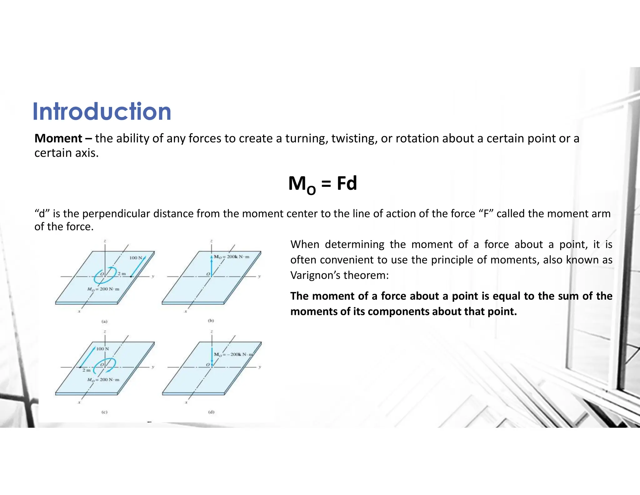 Introduction
Moment – the ability of any forces to create a turning, twisting, or rotation about a certain point or a
certain axis.
MO = Fd
“d” is the perpendicular distance from the moment center to the line of action of the force “F” called the moment arm
of the force.
When determining the moment of a force about a point, it is
often convenient to use the principle of moments, also known as
Varignon’s theorem:
The moment of a force about a point is equal to the sum of the
moments of its components about that point.
 