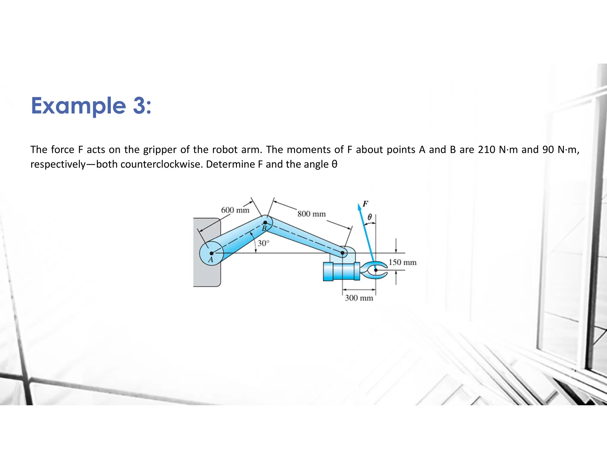 The force F acts on the gripper of the robot arm. The moments of F about points A and B are 210 N·m and 90 N·m,
respectively—both counterclockwise. Determine F and the angle θ
Example 3:
 