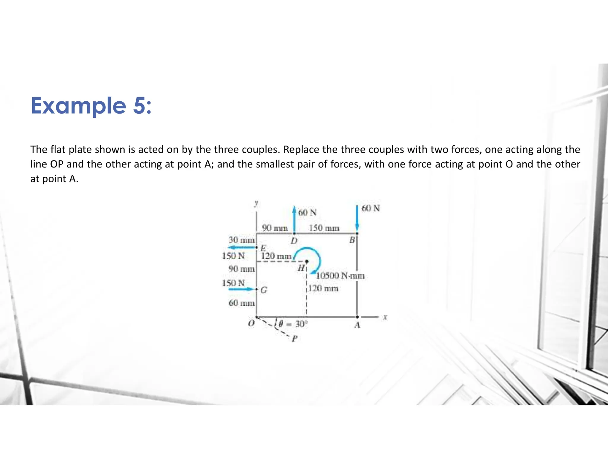 The flat plate shown is acted on by the three couples. Replace the three couples with two forces, one acting along the
line OP and the other acting at point A; and the smallest pair of forces, with one force acting at point O and the other
at point A.
Example 5:
 