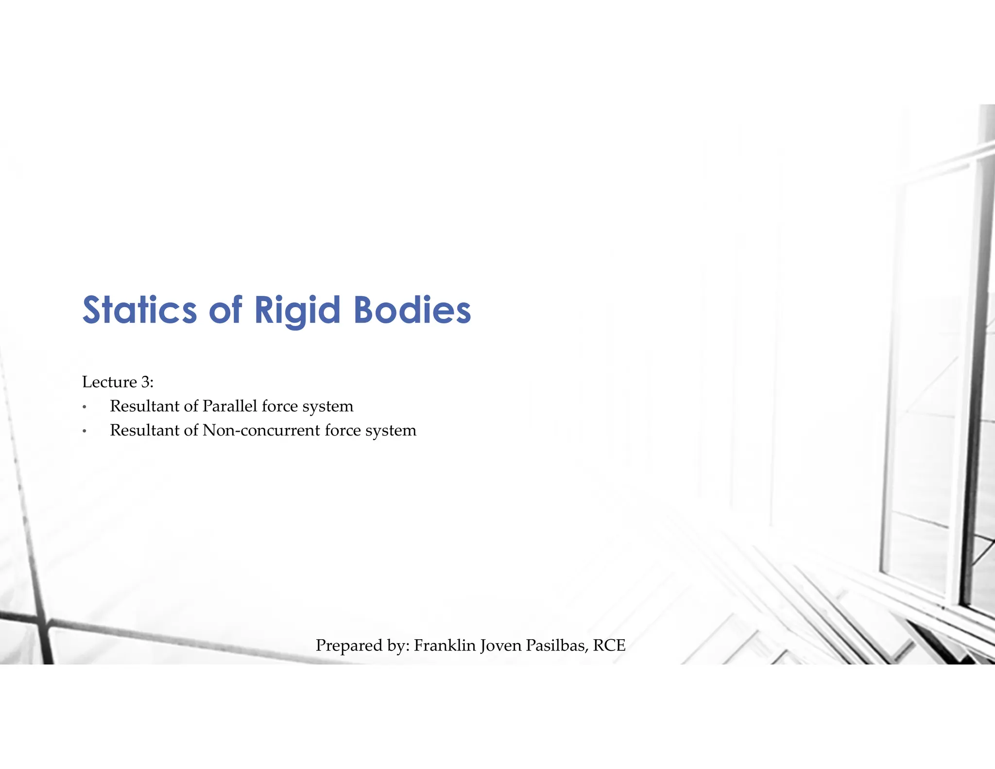 Statics of Rigid Bodies
Prepared by: Franklin Joven Pasilbas, RCE
Lecture 3:
• Resultant of Parallel force system
• Resultant of Non-concurrent force system
 