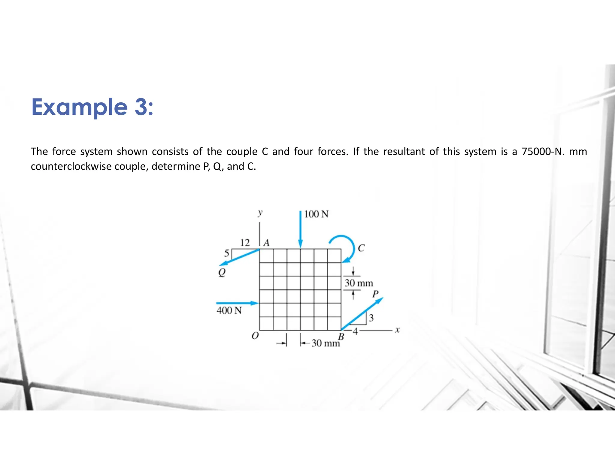 The force system shown consists of the couple C and four forces. If the resultant of this system is a 75000-N. mm
counterclockwise couple, determine P, Q, and C.
Example 3:
 