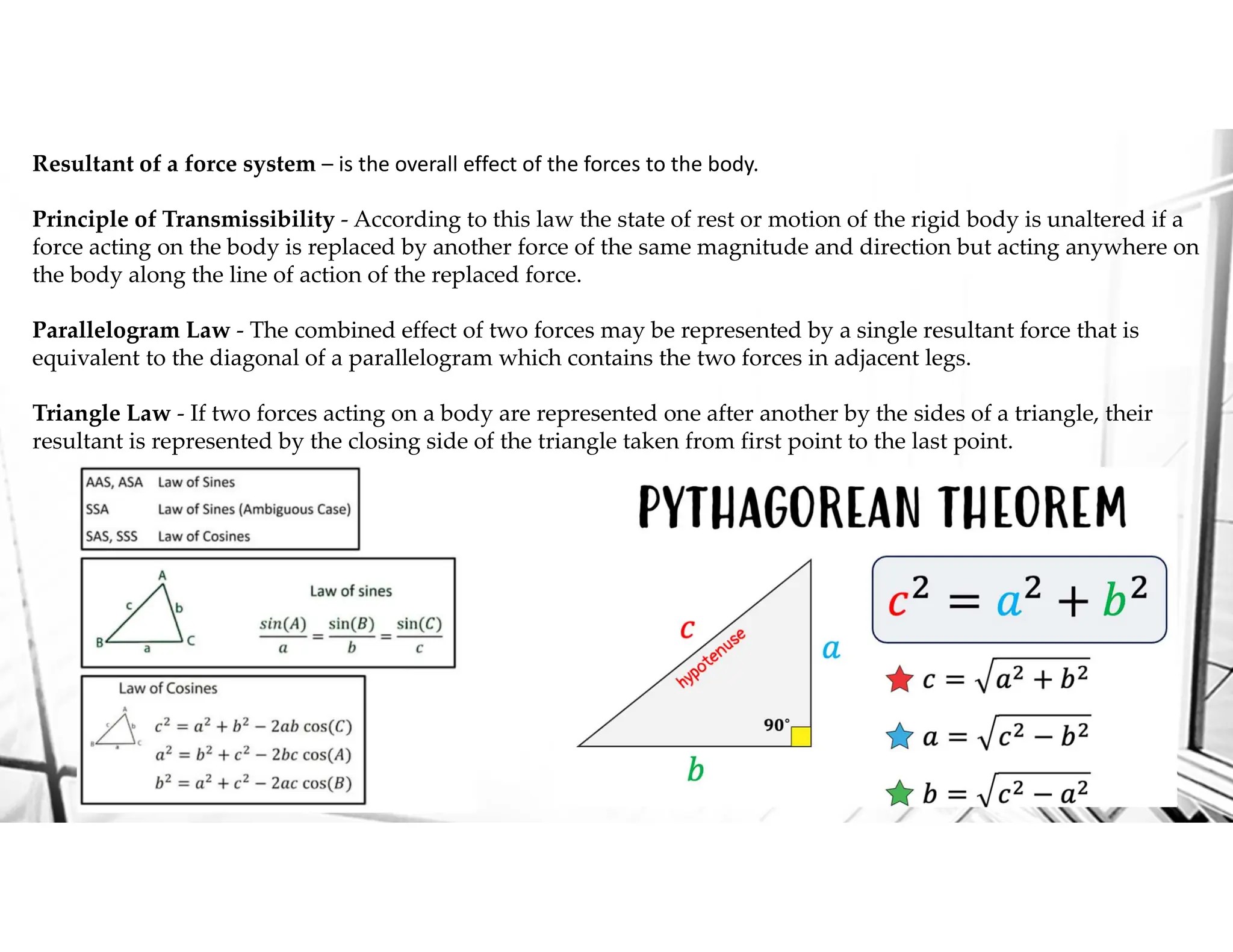 Resultant of a force system – is the overall effect of the forces to the body.
Principle of Transmissibility - According to this law the state of rest or motion of the rigid body is unaltered if a
force acting on the body is replaced by another force of the same magnitude and direction but acting anywhere on
the body along the line of action of the replaced force.
Parallelogram Law - The combined effect of two forces may be represented by a single resultant force that is
equivalent to the diagonal of a parallelogram which contains the two forces in adjacent legs.
Triangle Law - If two forces acting on a body are represented one after another by the sides of a triangle, their
resultant is represented by the closing side of the triangle taken from first point to the last point.
 
