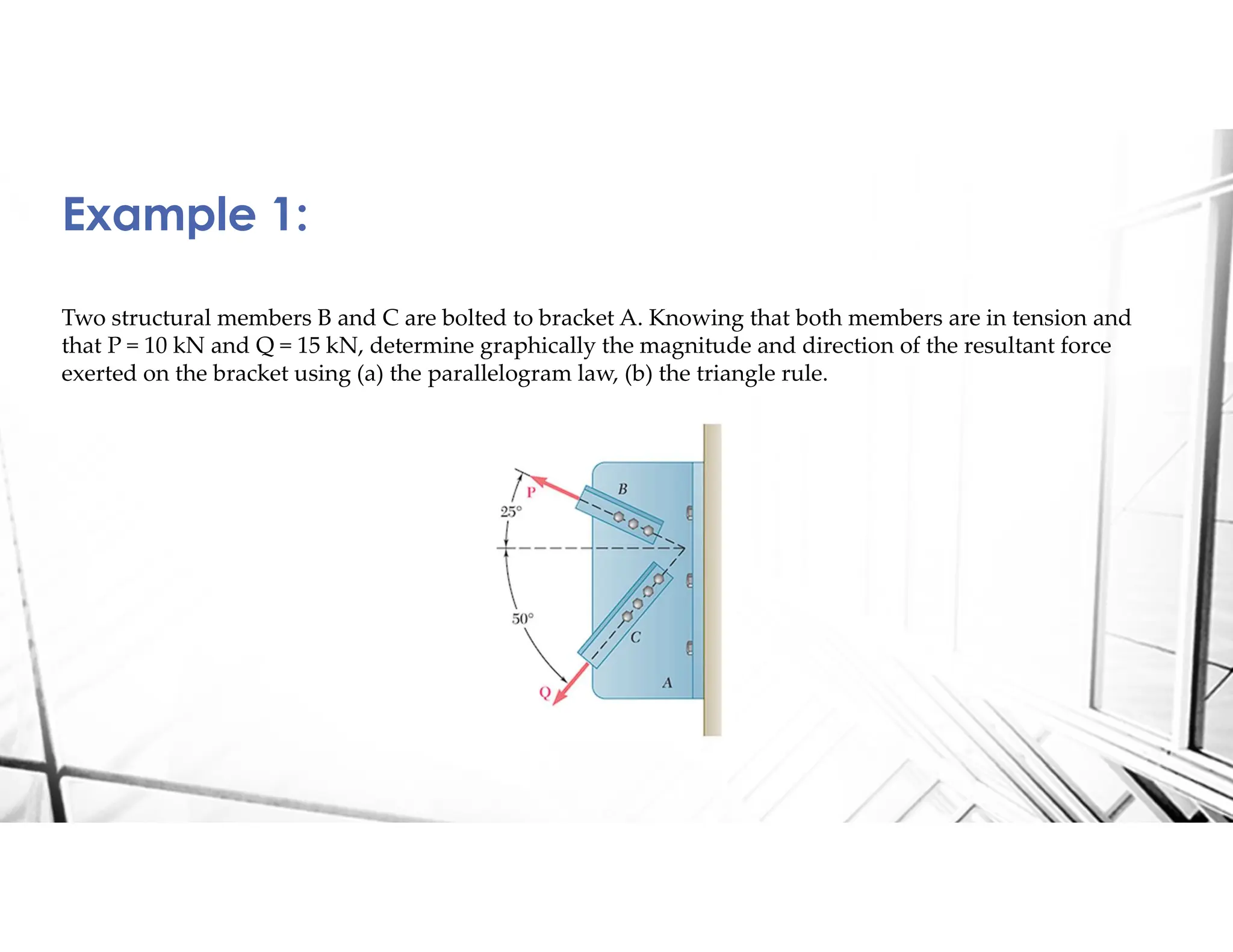 Two structural members B and C are bolted to bracket A. Knowing that both members are in tension and
that P = 10 kN and Q = 15 kN, determine graphically the magnitude and direction of the resultant force
exerted on the bracket using (a) the parallelogram law, (b) the triangle rule.
Example 1:
 