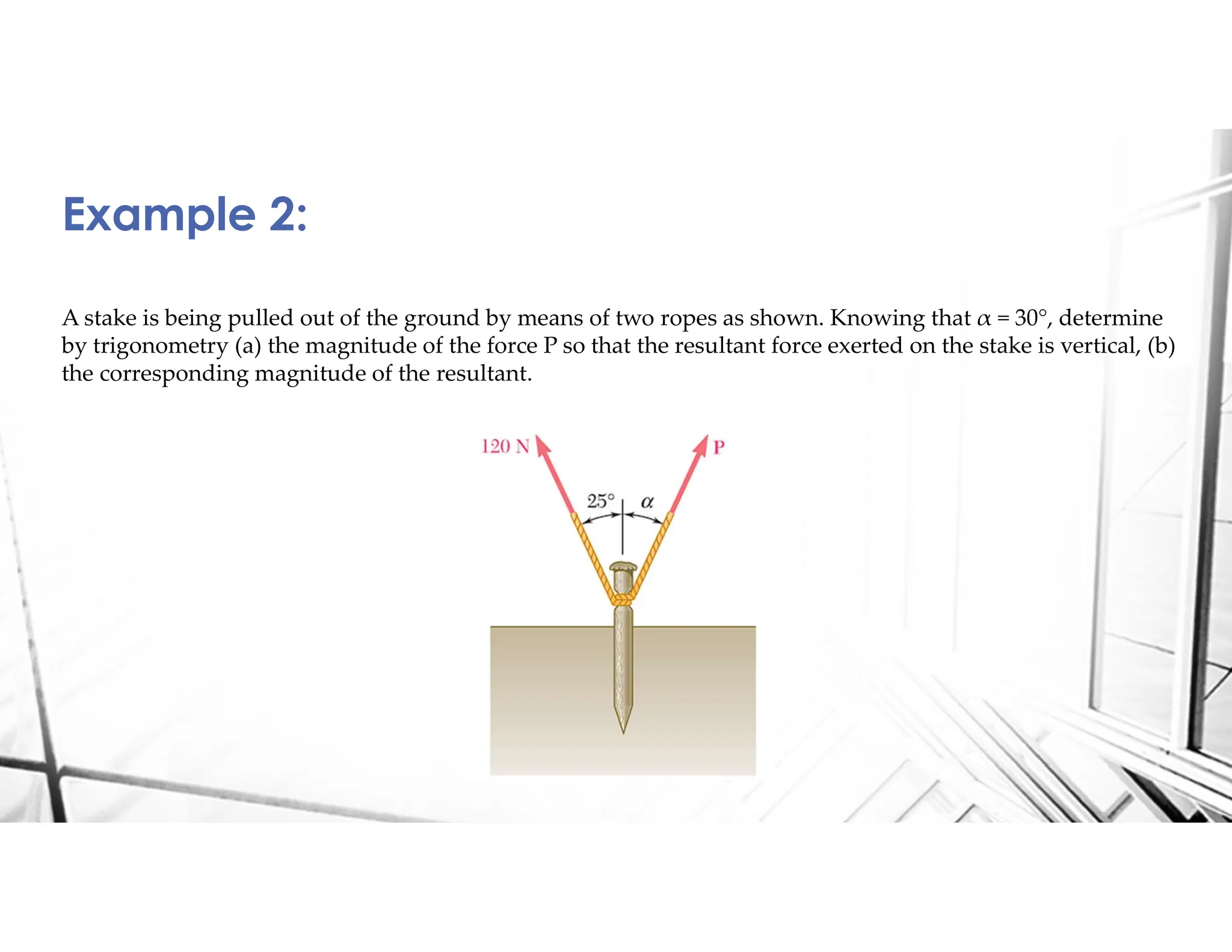 A stake is being pulled out of the ground by means of two ropes as shown. Knowing that α = 30°, determine
by trigonometry (a) the magnitude of the force P so that the resultant force exerted on the stake is vertical, (b)
the corresponding magnitude of the resultant.
Example 2:
 