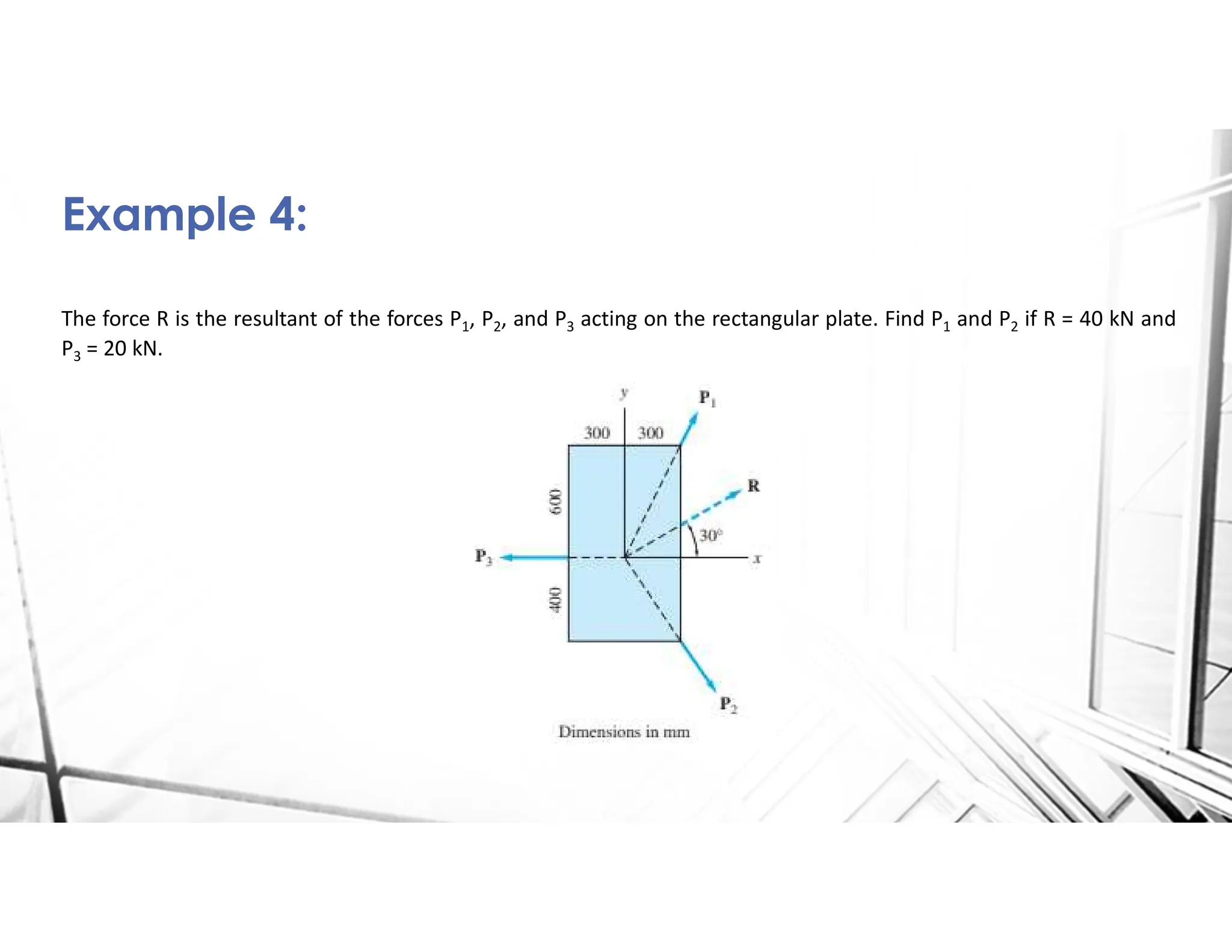The force R is the resultant of the forces P1, P2, and P3 acting on the rectangular plate. Find P1 and P2 if R = 40 kN and
P3 = 20 kN.
Example 4:
 