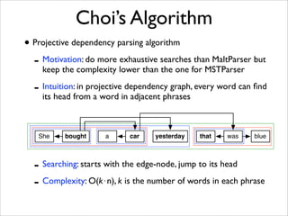 Choi’s Algorithm
• Projective dependency parsing algorithm
  - Motivation: do more exhaustive searches than MaltParser but
    keep the complexity lower than the one for MSTParser

  - Intuition: in projective dependency graph, every word can ﬁnd
    its head from a word in adjacent phrases



   She    bought     a     car    yesterday    that   was    blue



  - Searching: starts with the edge-node, jump to its head
  - Complexity: O(k"n), k is the number of words in each phrase
 