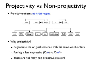 Projectivity vs Non-projectivity
• Projectivity means no cross-edges.
                 root        She   bought         a            car




    root   She      bought     a   car      yesterday       that     was   blue




• Why projectivity?
  - Regenerate the original sentence with the same word-orders
  - Parsing is less expressive (O(n) vs. O(n ))         2


  - There are not many non-projective relations
 