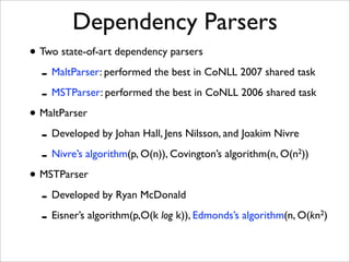 Dependency Parsers
• Two state-of-art dependency parsers
  - MaltParser: performed the best in CoNLL 2007 shared task
  - MSTParser: performed the best in CoNLL 2006 shared task
• MaltParser
  - Developed by Johan Hall, Jens Nilsson, and Joakim Nivre
  - Nivre’s algorithm(p, O(n)), Covington’s algorithm(n, O(n ))
                                                            2


• MSTParser
  - Developed by Ryan McDonald
  - Eisner’s algorithm(p,O(k log k)), Edmonds’s algorithm(n, O(kn )
                                                                 2
 